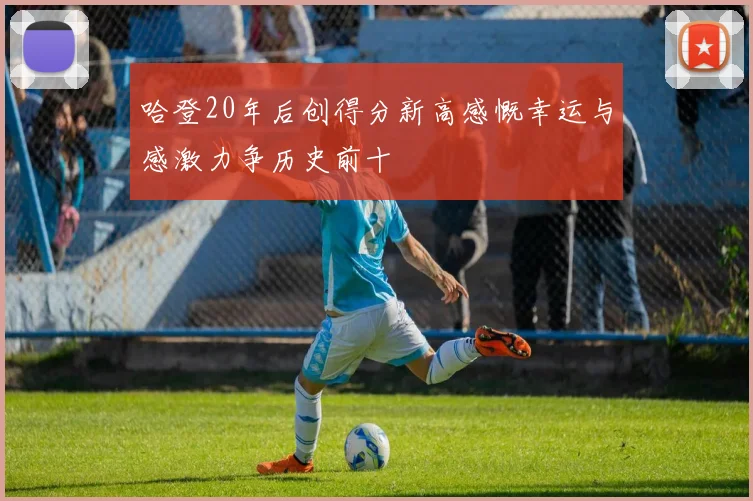哈登20年后创得分新高感慨幸运与感激力争历史前十