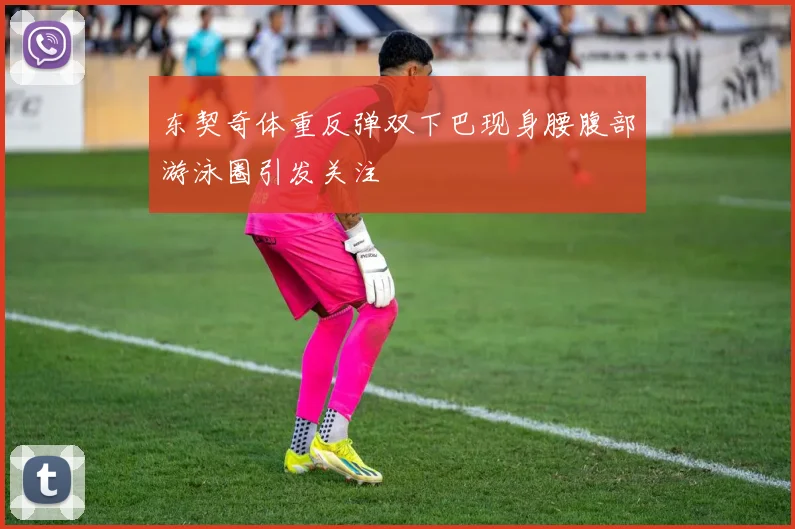 东契奇体重反弹双下巴现身腰腹部游泳圈引发关注