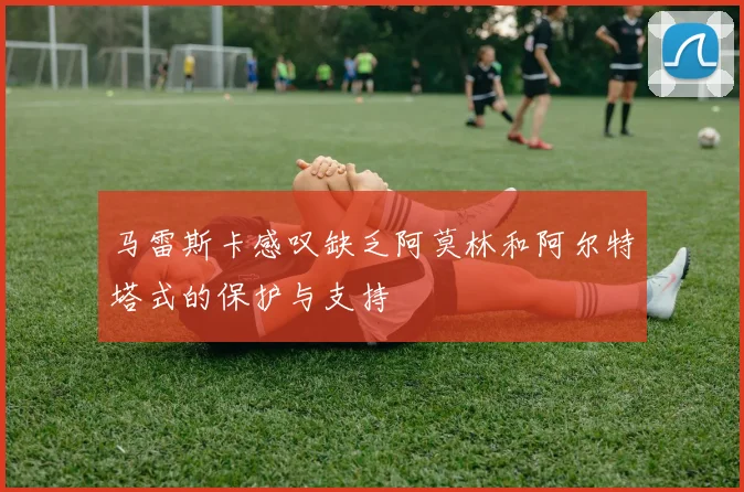 马雷斯卡感叹缺乏阿莫林和阿尔特塔式的保护与支持