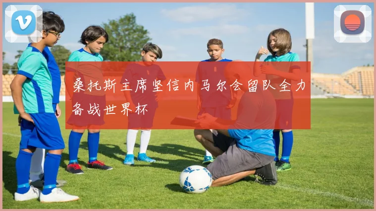 桑托斯主席坚信内马尔会留队全力备战世界杯