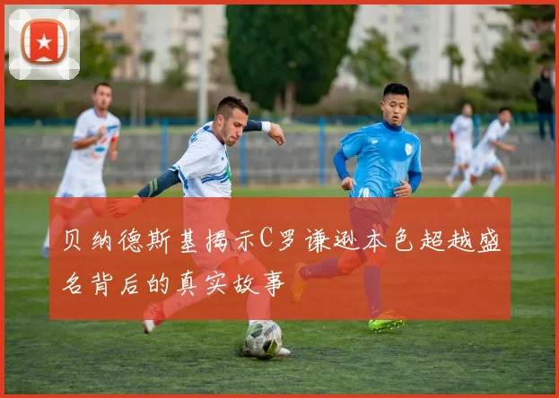 贝纳德斯基揭示C罗谦逊本色超越盛名背后的真实故事