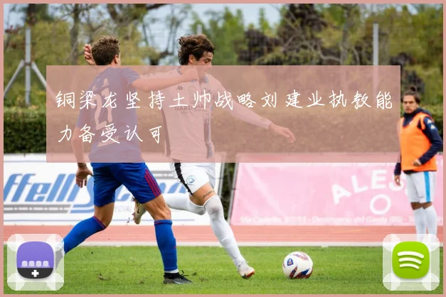 铜梁龙坚持土帅战略刘建业执教能力备受认可