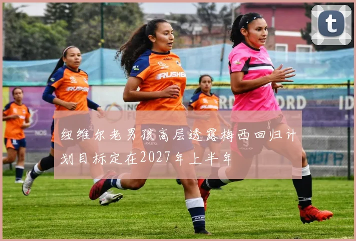 纽维尔老男孩高层透露梅西回归计划目标定在2027年上半年