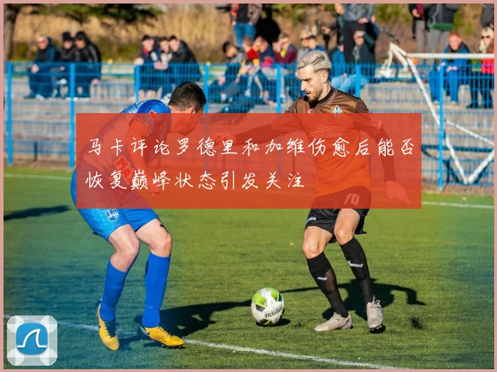 马卡评论罗德里和加维伤愈后能否恢复巅峰状态引发关注