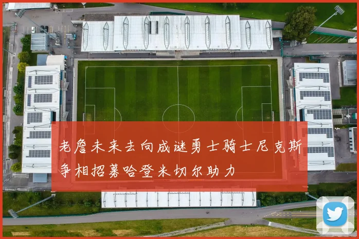 老詹未来去向成谜勇士骑士尼克斯争相招募哈登米切尔助力