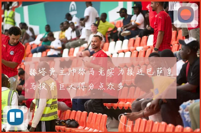 赫塔费主帅称马竞实力接近巴萨皇马投资巨大得分点众多