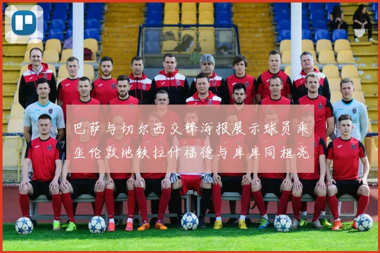 巴萨与切尔西交锋海报展示球员乘坐伦敦地铁拉什福德与库库同框亮相