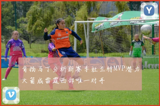 肯扬马丁分析新赛季杜兰特MVP潜力火箭成雷霆西部唯一对手