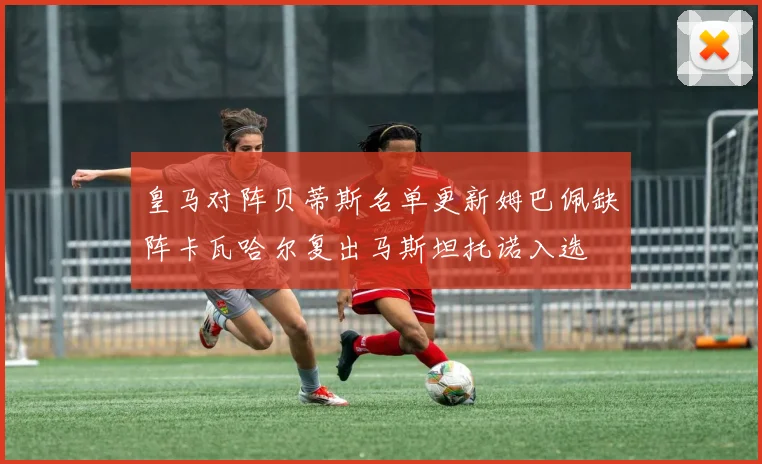 皇马对阵贝蒂斯名单更新姆巴佩缺阵卡瓦哈尔复出马斯坦托诺入选