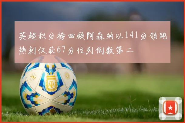 英超积分榜回顾阿森纳以141分领跑热刺仅获67分位列倒数第二
