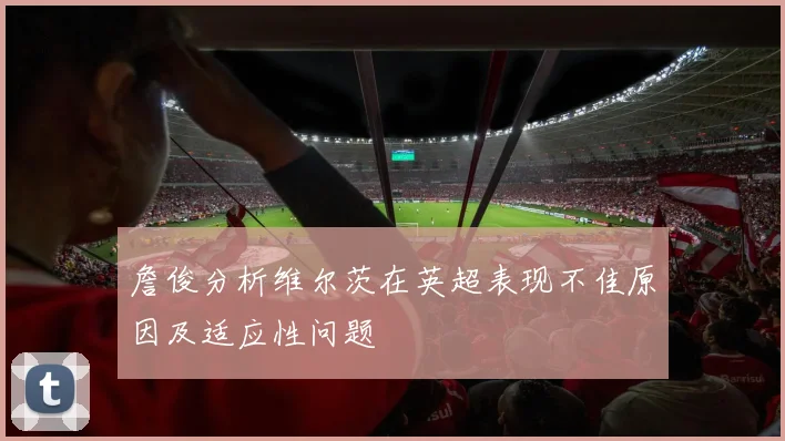 詹俊分析维尔茨在英超表现不佳原因及适应性问题