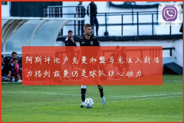 阿斯评论卢克曼加盟马竞注入新活力格列兹曼仍是球队核心动力