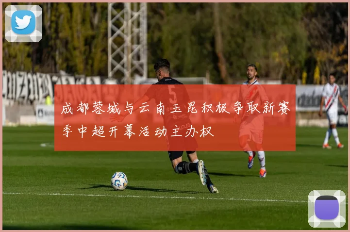 成都蓉城与云南玉昆积极争取新赛季中超开幕活动主办权