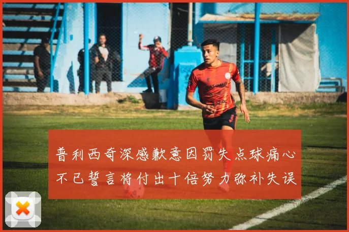 普利西奇深感歉意因罚失点球痛心不已誓言将付出十倍努力弥补失误