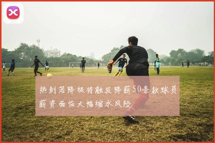 热刺若降级将触发降薪50条款球员薪资面临大幅缩水风险