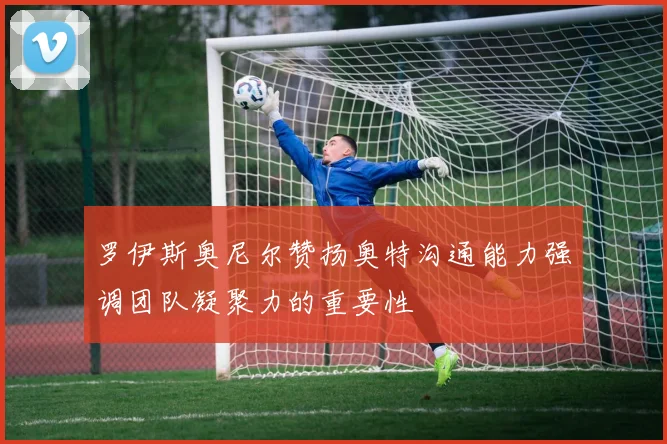 罗伊斯奥尼尔赞扬奥特沟通能力强调团队凝聚力的重要性