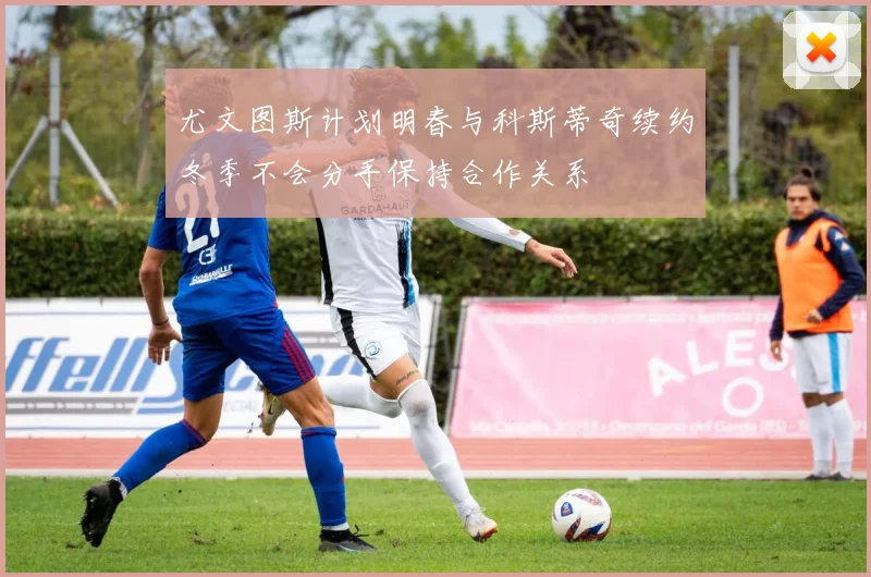 尤文图斯计划明春与科斯蒂奇续约冬季不会分手保持合作关系