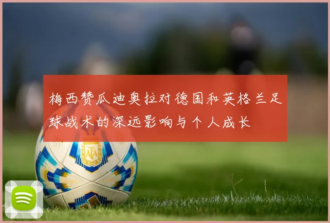 梅西赞瓜迪奥拉对德国和英格兰足球战术的深远影响与个人成长
