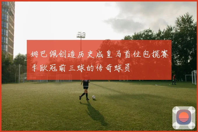 姆巴佩创造历史成皇马首位包揽赛季欧冠前三球的传奇球员