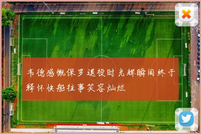 韦德感慨保罗退役时光辉瞬间终于释怀快船往事笑容灿烂