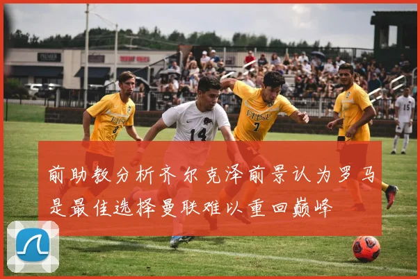 前助教分析齐尔克泽前景认为罗马是最佳选择曼联难以重回巅峰