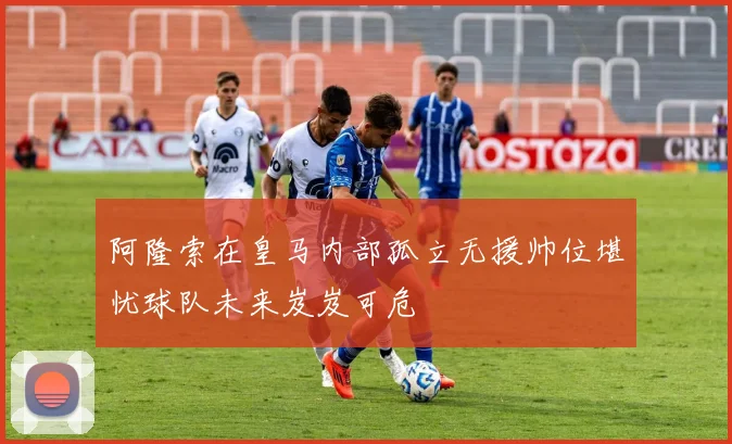 阿隆索在皇马内部孤立无援帅位堪忧球队未来岌岌可危
