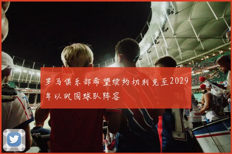 罗马俱乐部希望续约切利克至2029年以巩固球队阵容
