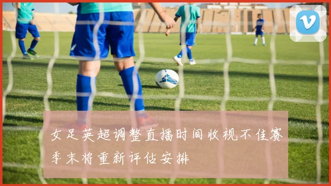 女足英超调整直播时间收视不佳赛季末将重新评估安排