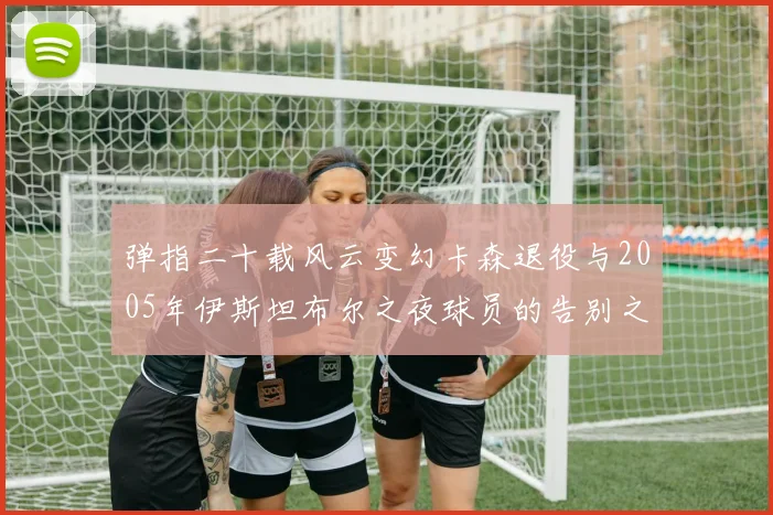 弹指二十载风云变幻卡森退役与2005年伊斯坦布尔之夜球员的告别之路