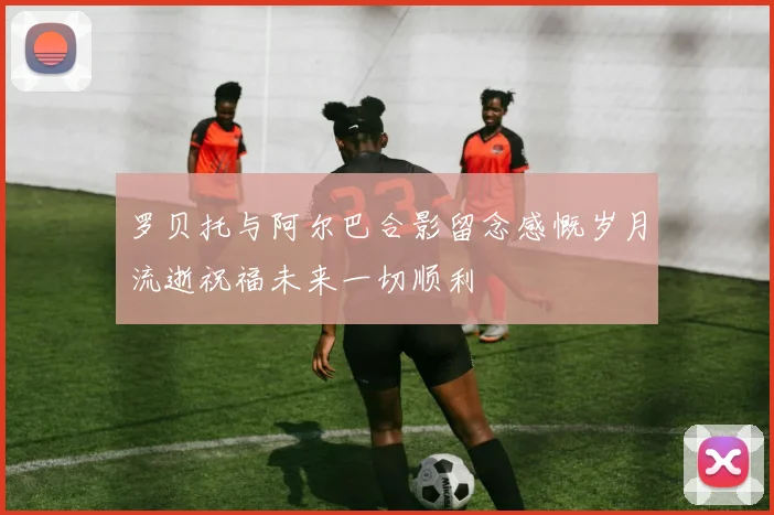 罗贝托与阿尔巴合影留念感慨岁月流逝祝福未来一切顺利