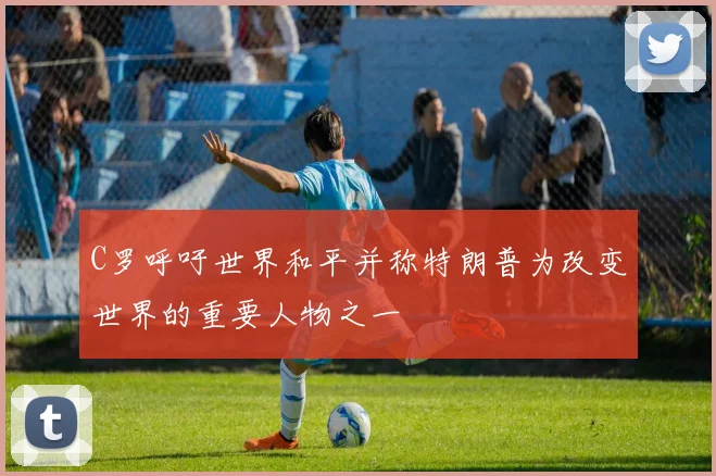 C罗呼吁世界和平并称特朗普为改变世界的重要人物之一