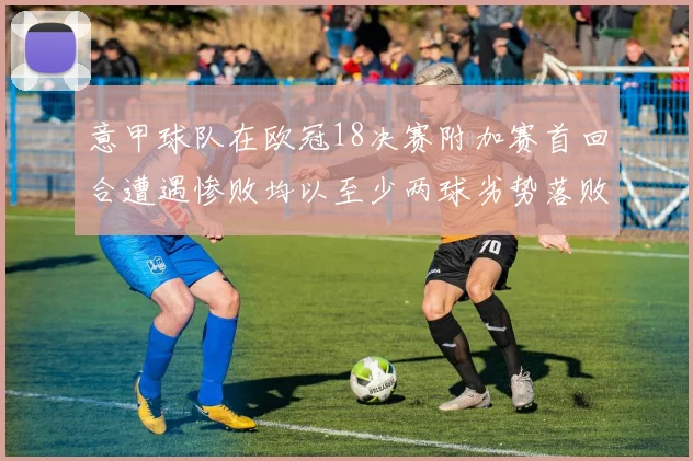 意甲球队在欧冠18决赛附加赛首回合遭遇惨败均以至少两球劣势落败