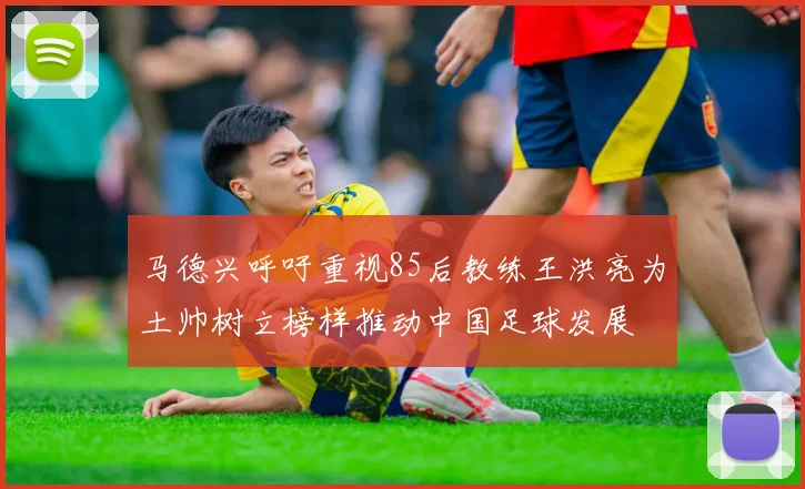 马德兴呼吁重视85后教练王洪亮为土帅树立榜样推动中国足球发展