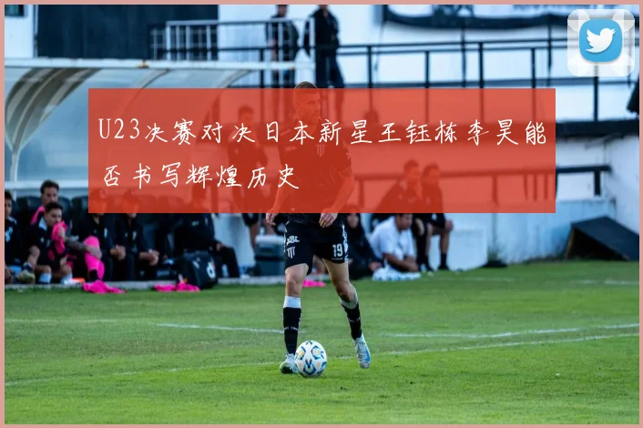 U23决赛对决日本新星王钰栋李昊能否书写辉煌历史