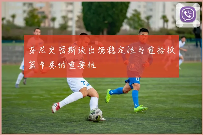 芬尼史密斯谈出场稳定性与重拾投篮节奏的重要性