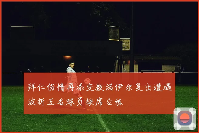 拜仁伤情再添变数诺伊尔复出遭遇波折五名球员缺席合练