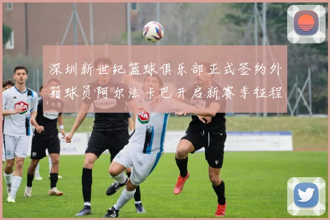 深圳新世纪篮球俱乐部正式签约外籍球员阿尔法卡巴开启新赛季征程